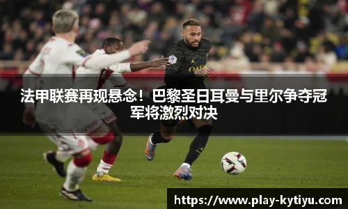法甲联赛再现悬念！巴黎圣日耳曼与里尔争夺冠军将激烈对决