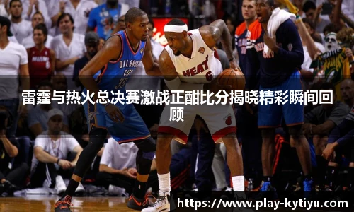雷霆与热火总决赛激战正酣比分揭晓精彩瞬间回顾